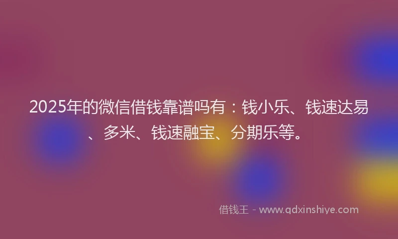 2025年的微信借钱靠谱吗有：钱小乐、钱速达易、多米、钱速融宝、分期乐等。