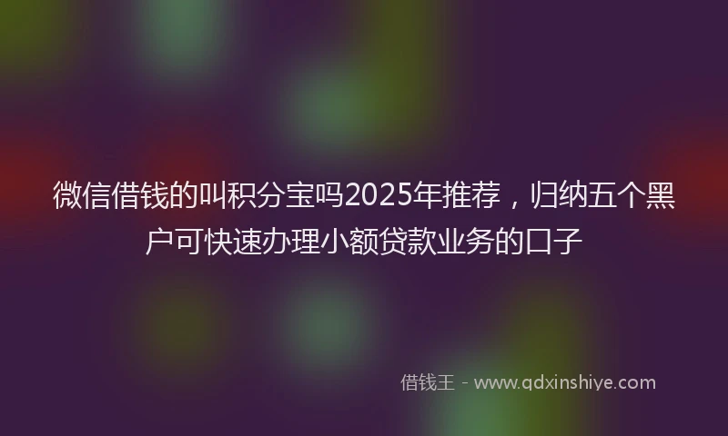 微信借钱的叫积分宝吗2025年推荐，归纳五个黑户可快速办理小额贷款业务的口子