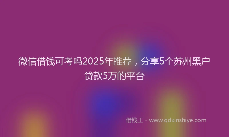微信借钱可考吗2025年推荐，分享5个苏州黑户贷款5万的平台