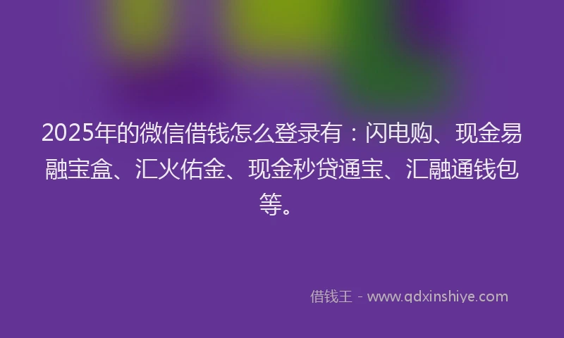 2025年的微信借钱怎么登录有：闪电购、现金易融宝盒、汇火佑金、现金秒贷通宝、汇融通钱包等。