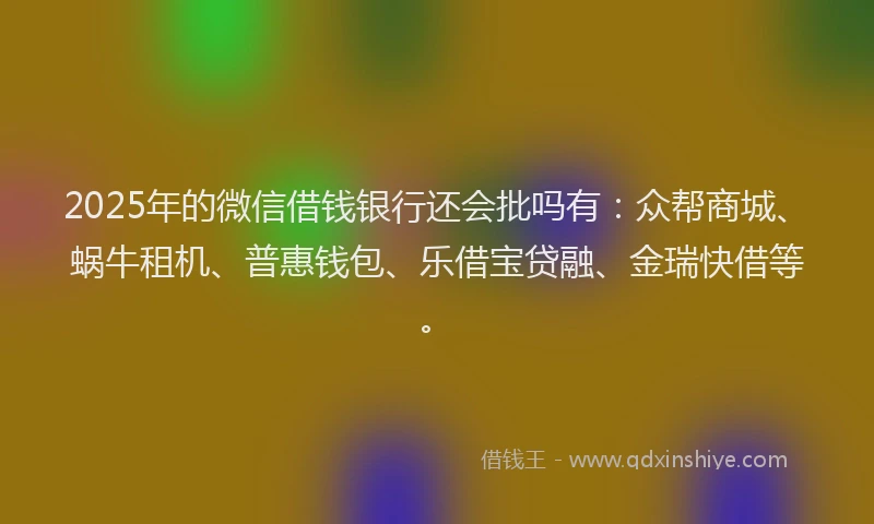 2025年的微信借钱银行还会批吗有：众帮商城、蜗牛租机、普惠钱包、乐借宝贷融、金瑞快借等。
