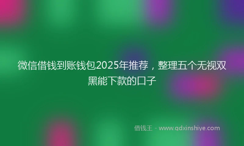 微信借钱到账钱包2025年推荐，整理五个无视双黑能下款的口子