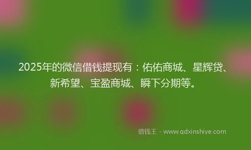 2025年的微信借钱提现有：佑佑商城、星辉贷、新希望、宝盈商城、瞬下分期等。