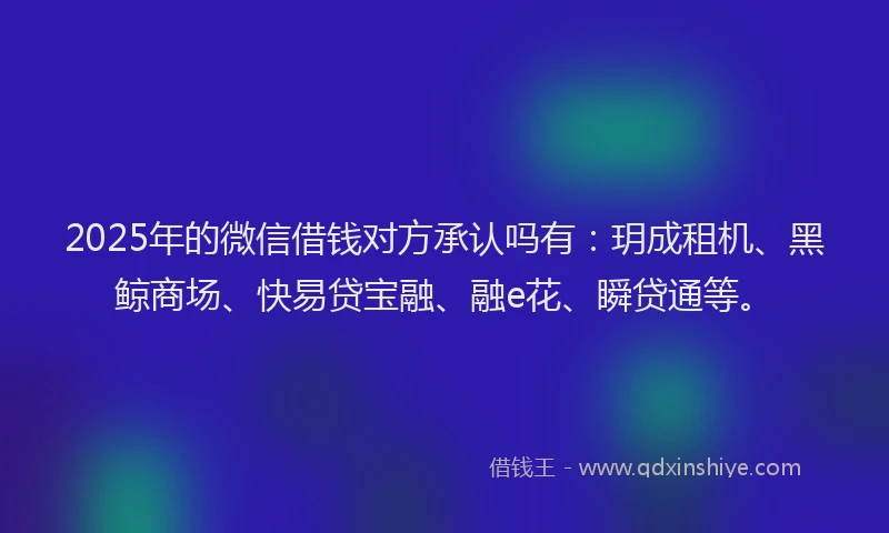 2025年的微信借钱对方承认吗有：玥成租机、黑鲸商场、快易贷宝融、融e花、瞬贷通等。