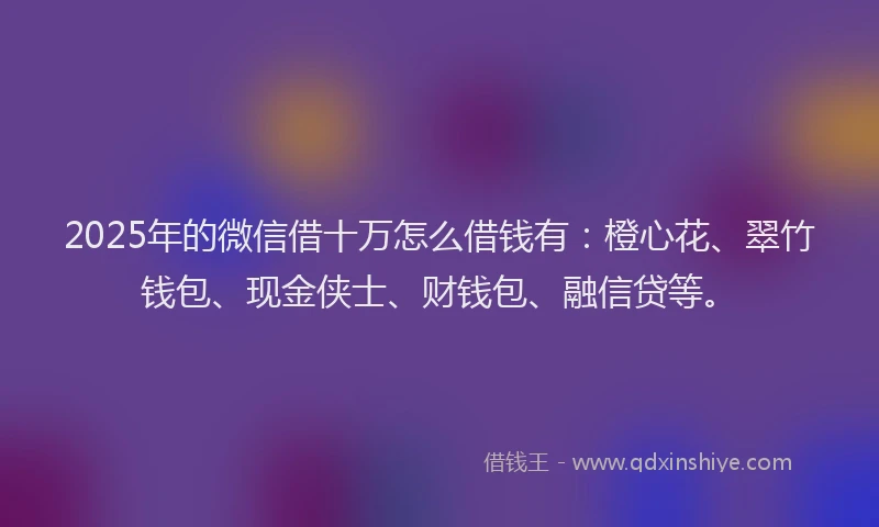 2025年的微信借十万怎么借钱有：橙心花、翠竹钱包、现金侠士、财钱包、融信贷等。
