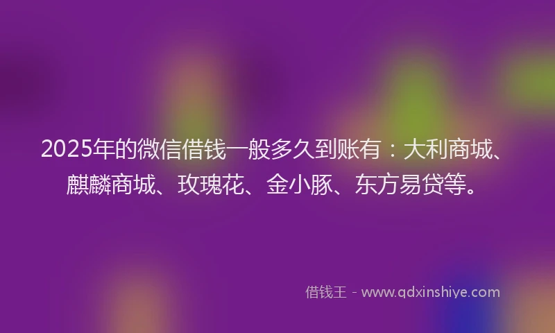 2025年的微信借钱一般多久到账有：大利商城、麒麟商城、玫瑰花、金小豚、东方易贷等。