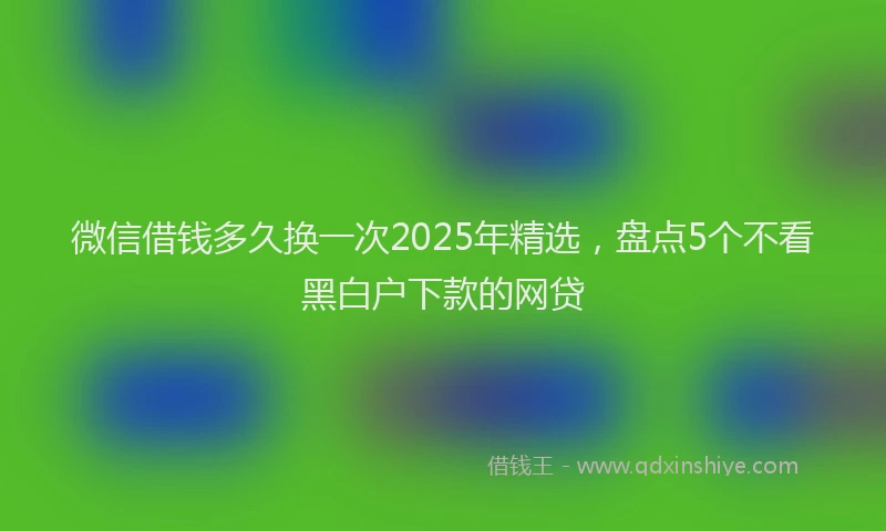 微信借钱多久换一次2025年精选，盘点5个不看黑白户下款的网贷