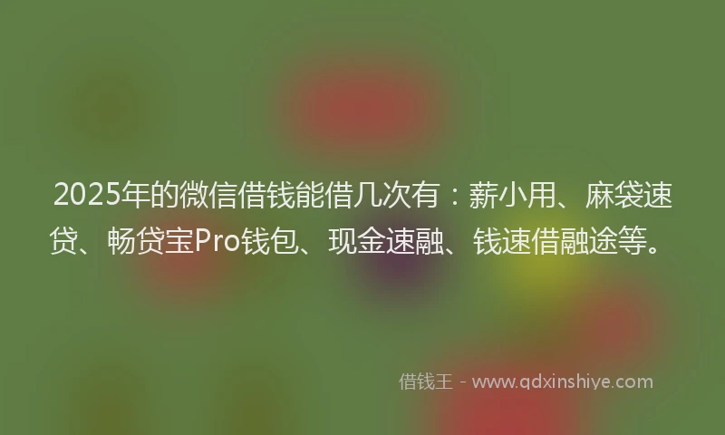 2025年的微信借钱能借几次有：薪小用、麻袋速贷、畅贷宝Pro钱包、现金速融、钱速借融途等。