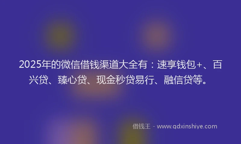 2025年的微信借钱渠道大全有：速享钱包+、百兴贷、臻心贷、现金秒贷易行、融信贷等。