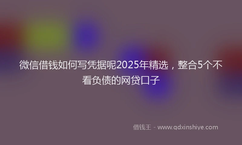 微信借钱如何写凭据呢2025年精选，整合5个不看负债的网贷口子
