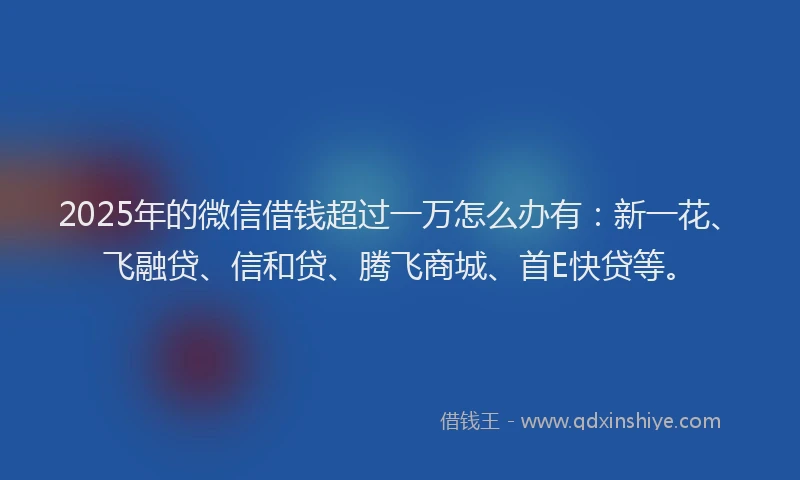 2025年的微信借钱超过一万怎么办有：新一花、飞融贷、信和贷、腾飞商城、首E快贷等。