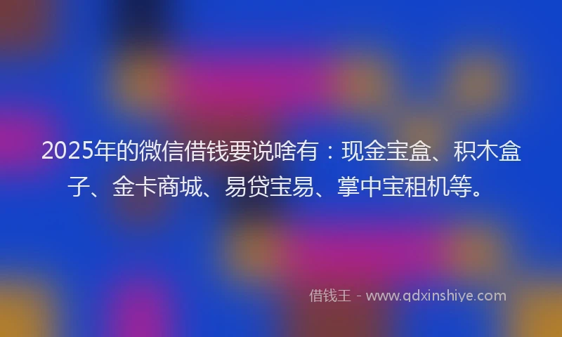 2025年的微信借钱要说啥有：现金宝盒、积木盒子、金卡商城、易贷宝易、掌中宝租机等。