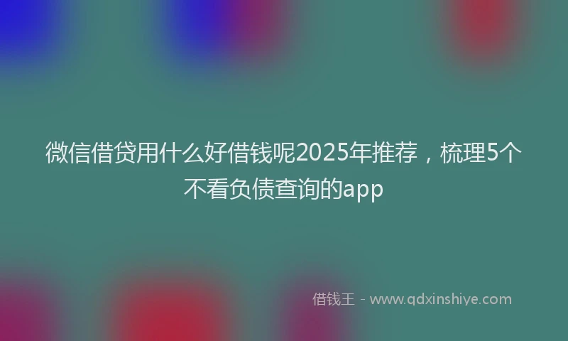 微信借贷用什么好借钱呢2025年推荐，梳理5个不看负债查询的app