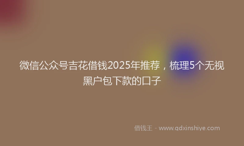 微信公众号吉花借钱2025年推荐，梳理5个无视黑户包下款的口子