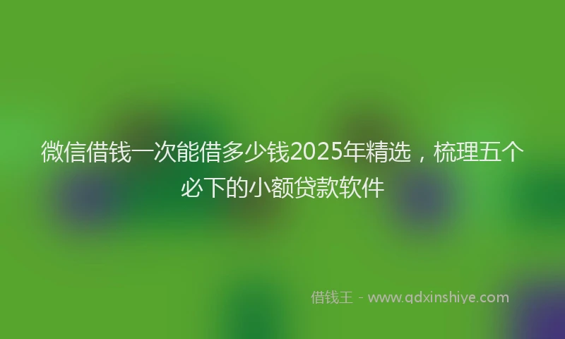 微信借钱一次能借多少钱2025年精选，梳理五个必下的小额贷款软件