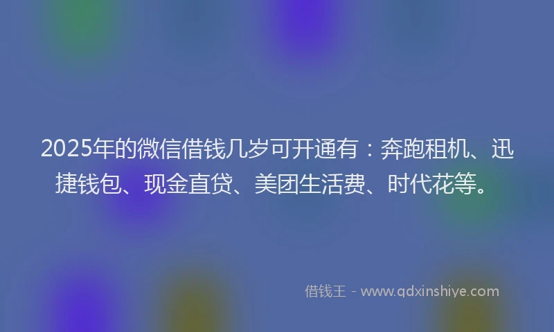 2025年的微信借钱几岁可开通有：奔跑租机、迅捷钱包、现金直贷、美团生活费、时代花等。