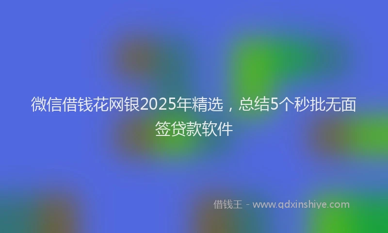 微信借钱花网银2025年精选，总结5个秒批无面签贷款软件