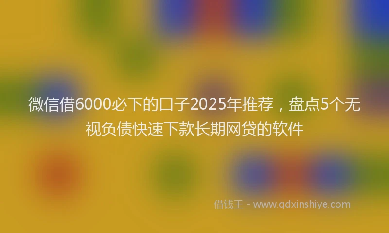 微信借6000必下的口子2025年推荐，盘点5个无视负债快速下款长期网贷的软件