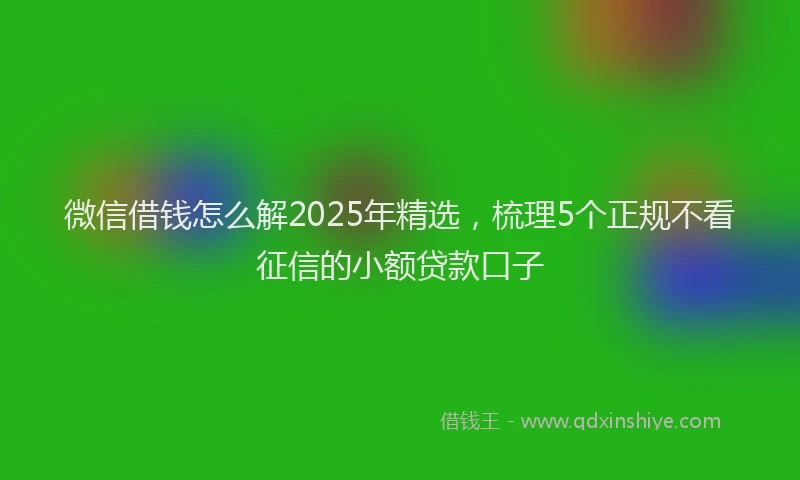 微信借钱怎么解2025年精选，梳理5个正规不看征信的小额贷款口子