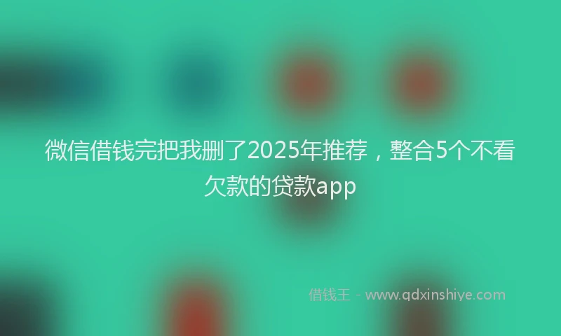 微信借钱完把我删了2025年推荐，整合5个不看欠款的贷款app