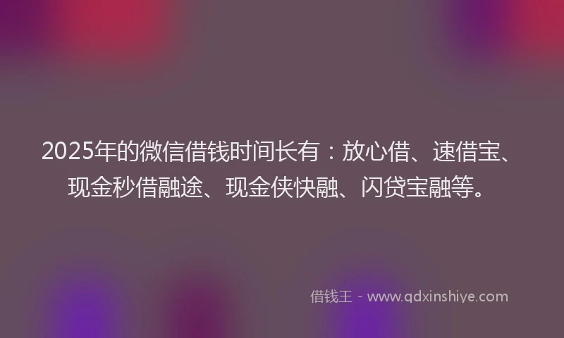 2025年的微信借钱时间长有：放心借、速借宝、现金秒借融途、现金侠快融、闪贷宝融等。