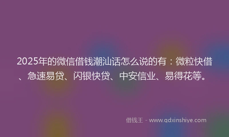 2025年的微信借钱潮汕话怎么说的有：微粒快借、急速易贷、闪银快贷、中安信业、易得花等。