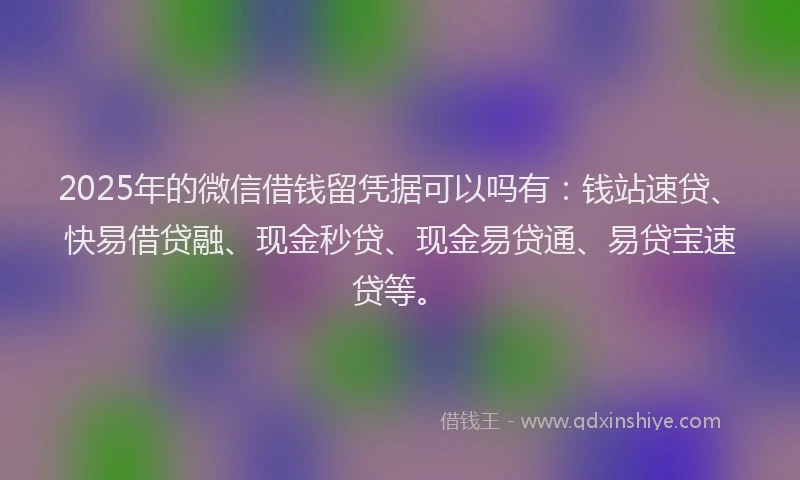 2025年的微信借钱留凭据可以吗有：钱站速贷、快易借贷融、现金秒贷、现金易贷通、易贷宝速贷等。