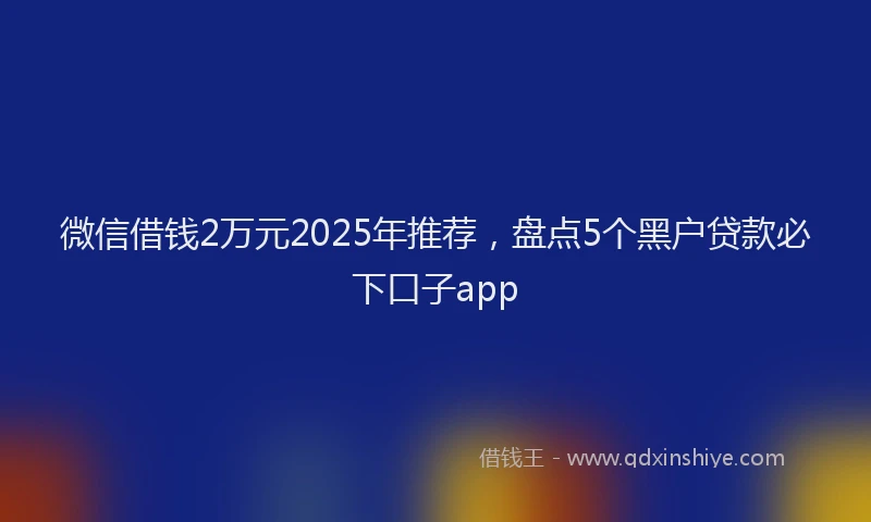 微信借钱2万元2025年推荐，盘点5个黑户贷款必下口子app