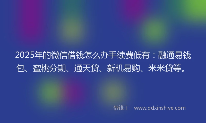 2025年的微信借钱怎么办手续费低有：融通易钱包、蜜桃分期、通天贷、新机易购、米米贷等。