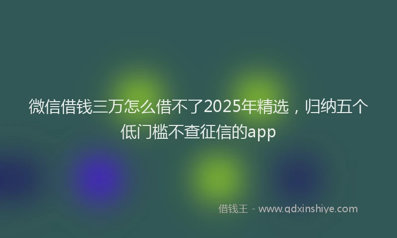 微信借钱三万怎么借不了2025年精选，归纳五个低门槛不查征信的app