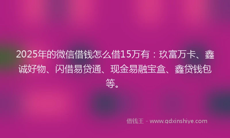 2025年的微信借钱怎么借15万有：玖富万卡、鑫诚好物、闪借易贷通、现金易融宝盒、鑫贷钱包等。