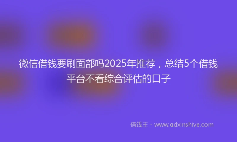 微信借钱要刷面部吗2025年推荐，总结5个借钱平台不看综合评估的口子