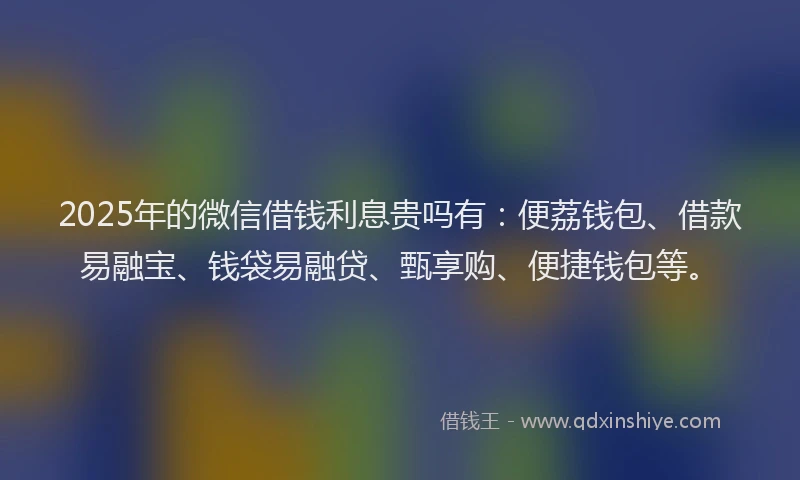 2025年的微信借钱利息贵吗有：便荔钱包、借款易融宝、钱袋易融贷、甄享购、便捷钱包等。