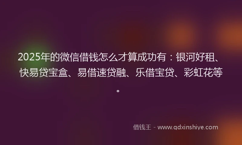 2025年的微信借钱怎么才算成功有：银河好租、快易贷宝盒、易借速贷融、乐借宝贷、彩虹花等。