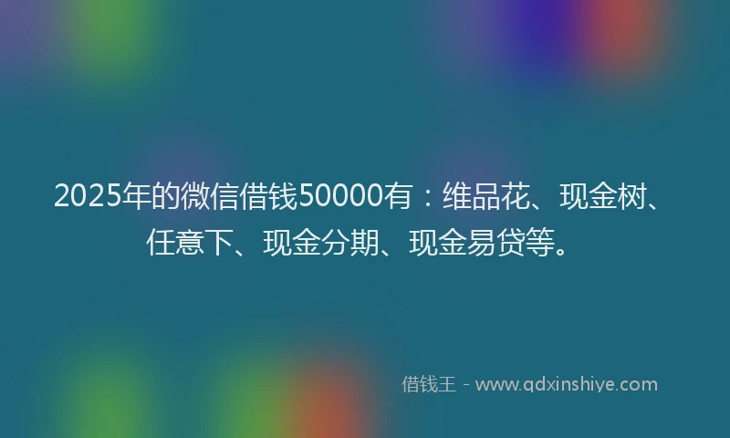2025年的微信借钱50000有：维品花、现金树、任意下、现金分期、现金易贷等。