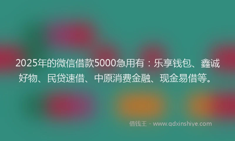 2025年的微信借款5000急用有：乐享钱包、鑫诚好物、民贷速借、中原消费金融、现金易借等。
