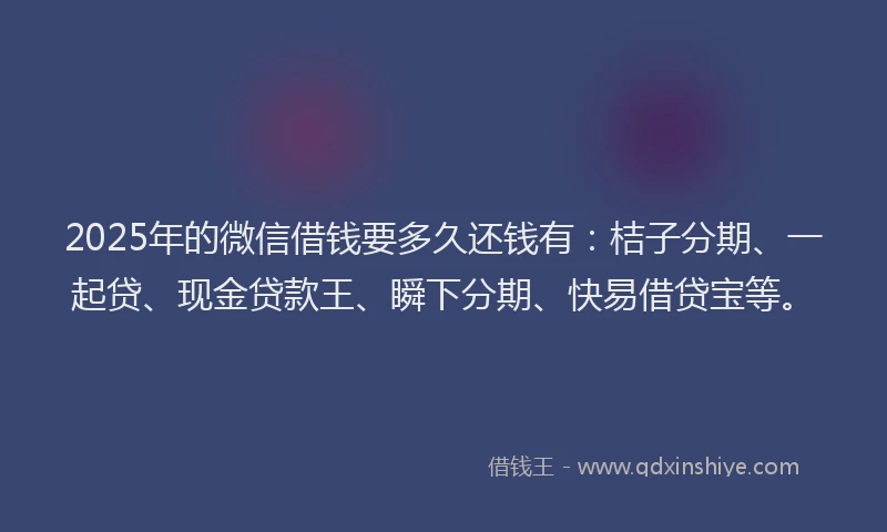 2025年的微信借钱要多久还钱有：桔子分期、一起贷、现金贷款王、瞬下分期、快易借贷宝等。