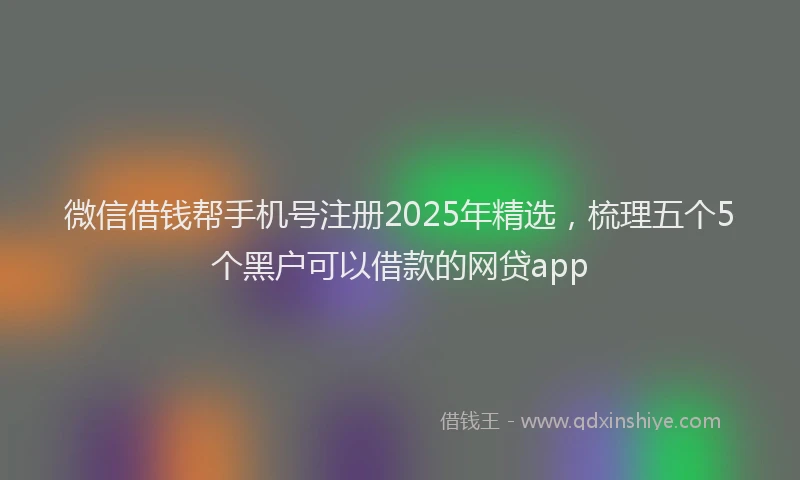 微信借钱帮手机号注册2025年精选，梳理五个5个黑户可以借款的网贷app