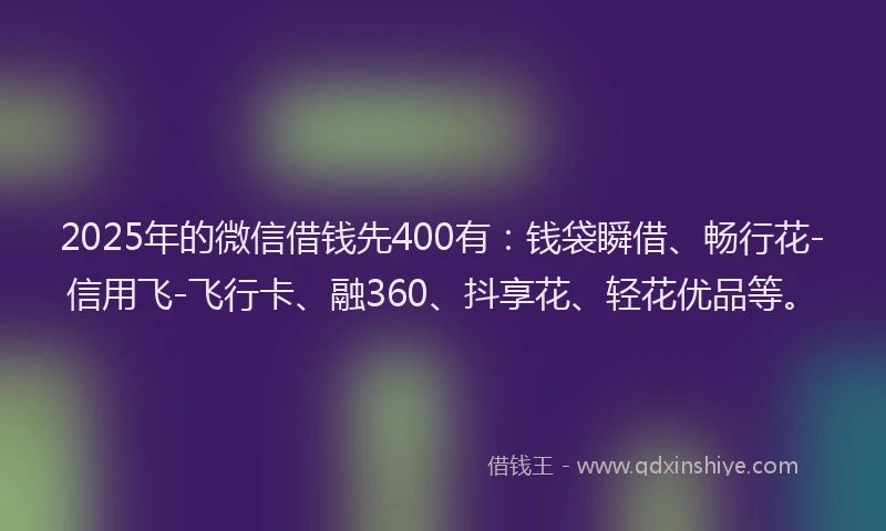 2025年的微信借钱先400有：钱袋瞬借、畅行花-信用飞-飞行卡、融360、抖享花、轻花优品等。