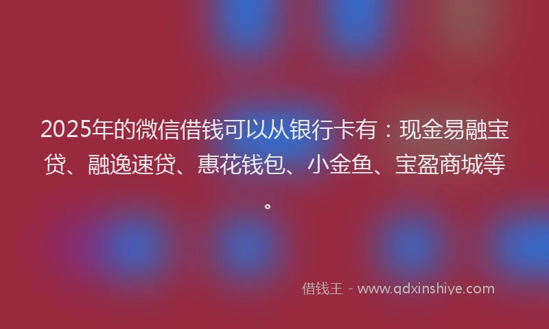 2025年的微信借钱可以从银行卡有：现金易融宝贷、融逸速贷、惠花钱包、小金鱼、宝盈商城等。