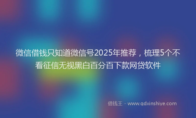 微信借钱只知道微信号2025年推荐，梳理5个不看征信无视黑白百分百下款网贷软件
