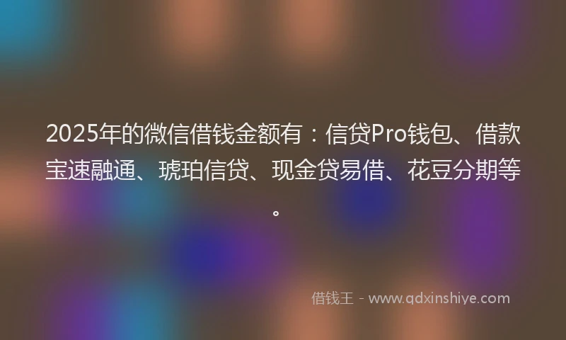 2025年的微信借钱金额有：信贷Pro钱包、借款宝速融通、琥珀信贷、现金贷易借、花豆分期等。