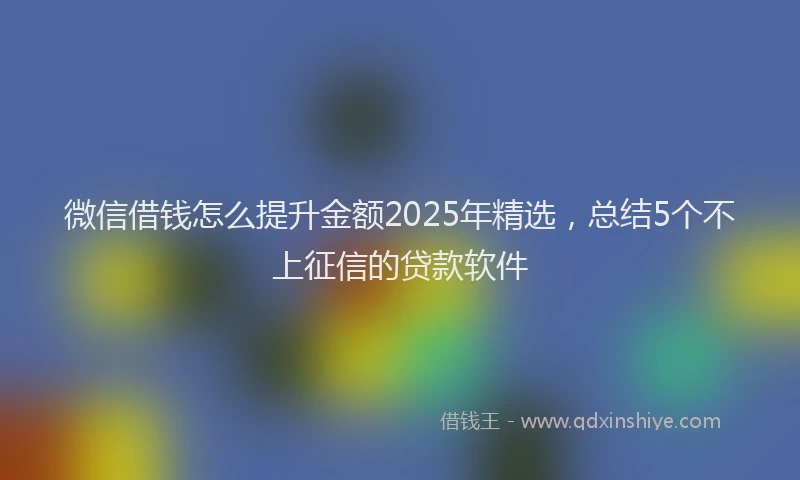 微信借钱怎么提升金额2025年精选，总结5个不上征信的贷款软件