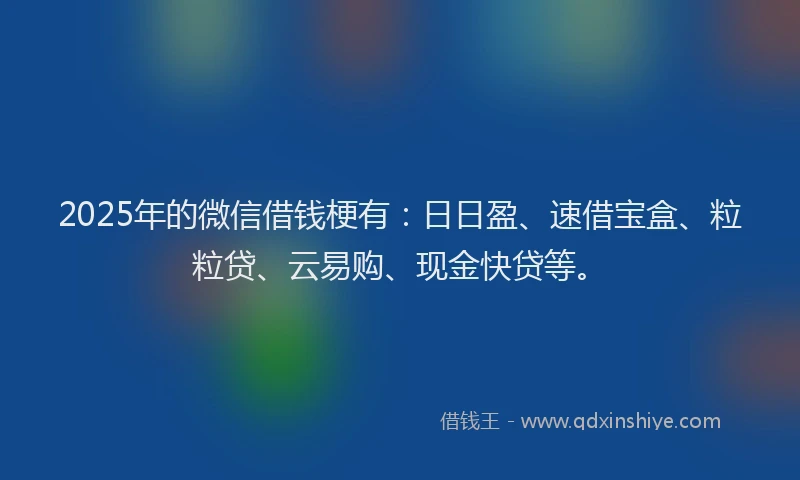 2025年的微信借钱梗有：日日盈、速借宝盒、粒粒贷、云易购、现金快贷等。