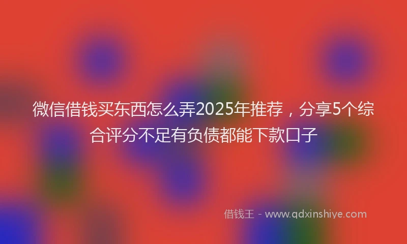 微信借钱买东西怎么弄2025年推荐，分享5个综合评分不足有负债都能下款口子