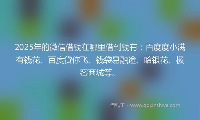 2025年的微信借钱在哪里借到钱有：百度度小满有钱花、百度贷你飞、钱袋易融途、哈银花、极客商城等。
