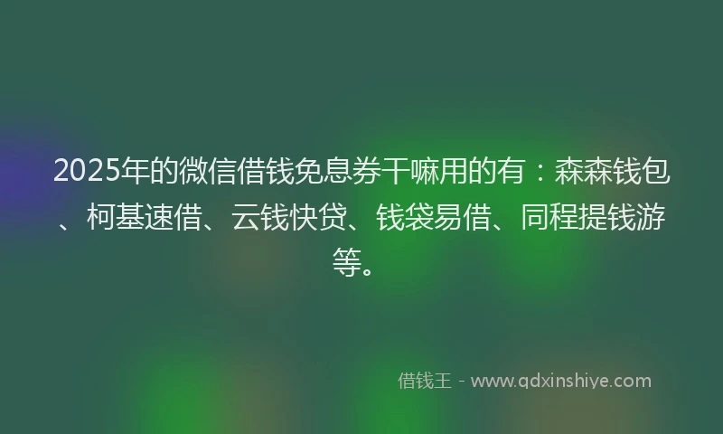 2025年的微信借钱免息券干嘛用的有：森森钱包、柯基速借、云钱快贷、钱袋易借、同程提钱游等。