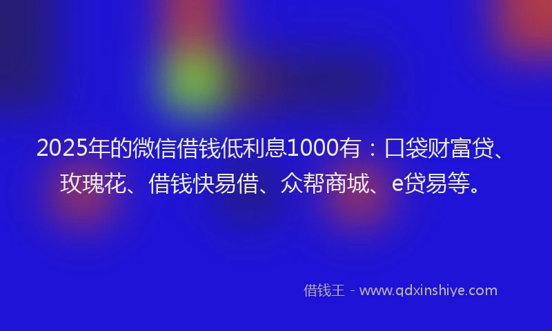 2025年的微信借钱低利息1000有：口袋财富贷、玫瑰花、借钱快易借、众帮商城、e贷易等。
