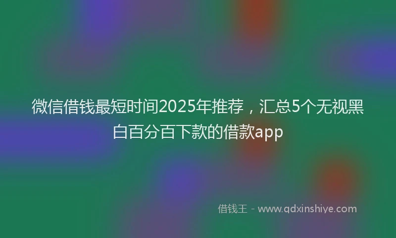 微信借钱最短时间2025年推荐，汇总5个无视黑白百分百下款的借款app