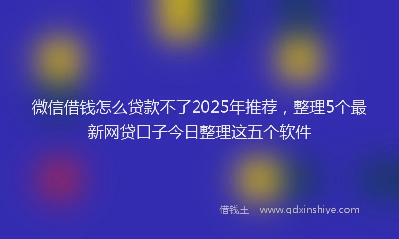 微信借钱怎么贷款不了2025年推荐，整理5个最新网贷口子今日整理这五个软件